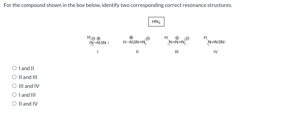 For the compound shown in the box below, identify two corresponding correct resonance structures.
O I and II
O II and III
III and IV
O I and III
O II and IV
HOO
:N-NEN:
I
H-NEN=N
||
HN3
H
N=N=N
|||
H
N=NEN:
IV