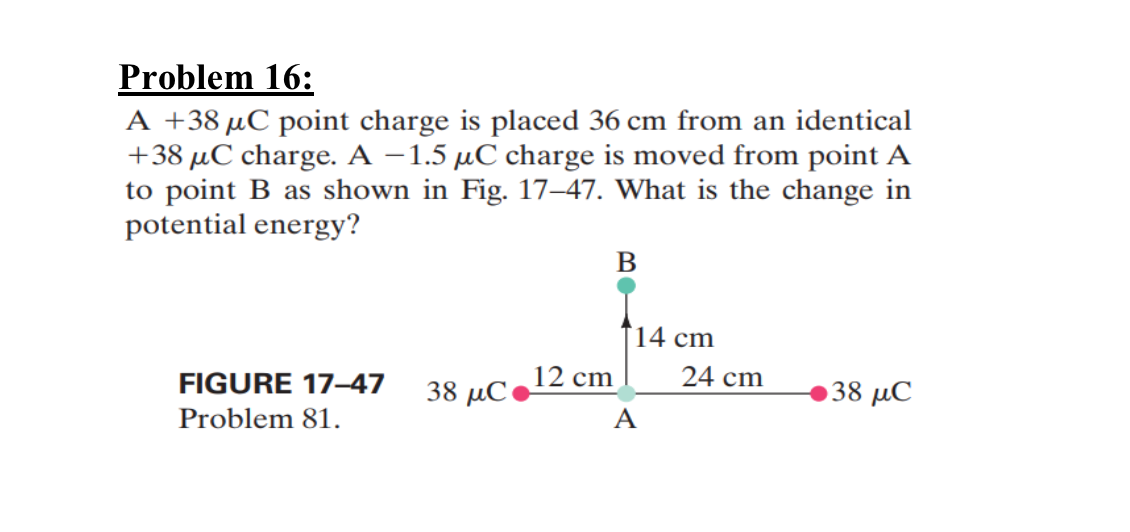 Problem 16:
A +38 μC point charge is placed 36 cm from an identical
+38 μC charge. A -1.5 μC charge is moved from point A
to point B as shown in Fig. 17-47. What is the change in
potential energy?
B
14 cm
12 cm
24 cm
FIGURE 17-47
38 μC
38 μC
Problem 81.
A