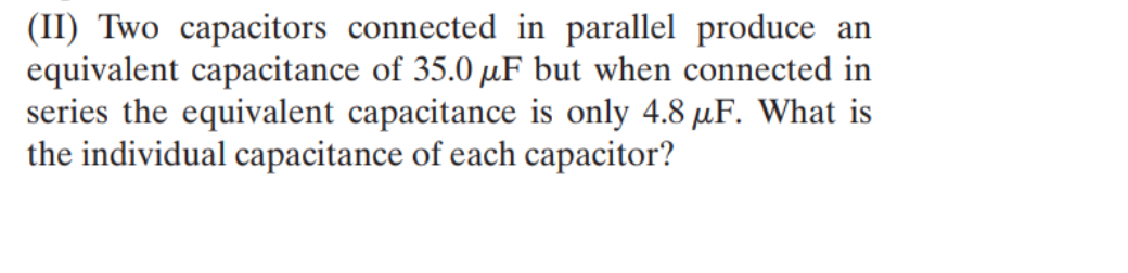 (II) Two capacitors connected in parallel produce an
equivalent capacitance of 35.0 μF but when connected in
series the equivalent capacitance is only 4.8 μF. What is
the individual capacitance of each capacitor?