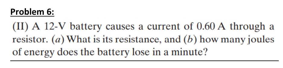 Problem 6:
(II) A 12-V battery causes a current of 0.60 A through a
resistor. (a) What is its resistance, and (b) how many joules
of energy does the battery lose in a minute?