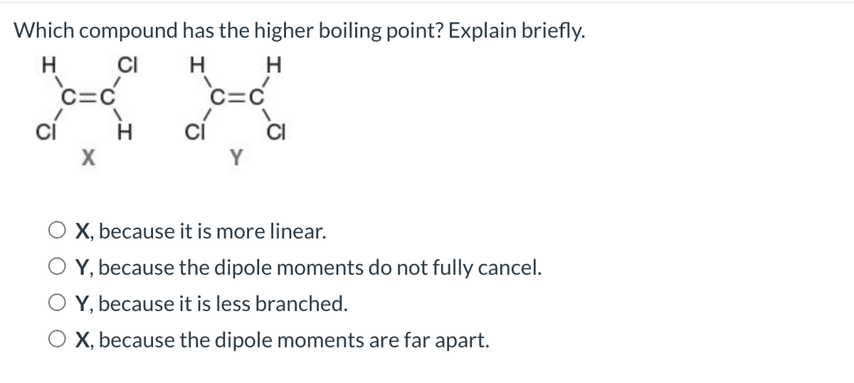 Which compound
H
CI
cí
X
H
has the higher boiling point? Explain briefly.
H
H
"=0"
=C
cí
CI
X, because it is more linear.
Y, because the dipole moments do not fully cancel.
Y, because it is less branched.
O X, because the dipole moments are far apart.