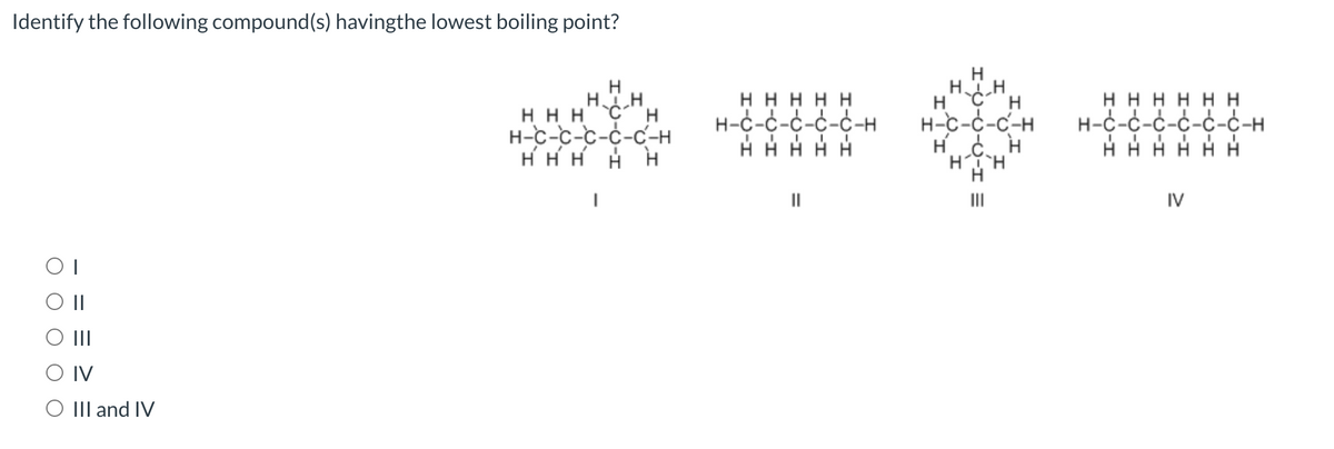 Identify the following compound(s) havingthe lowest boiling point?
ОТ
O II
|||
IV
III and IV
н
Ну CH
ннн с н
H-C-C-C-C-C-H
Н Н Н
Н
ННННН
Н-С-С-С-С-С-н
НН
Н
нанн
Н-С-С-С-Н
нон
HTH
нннннн
н-с-с-с-с-с-с-н
H
IV