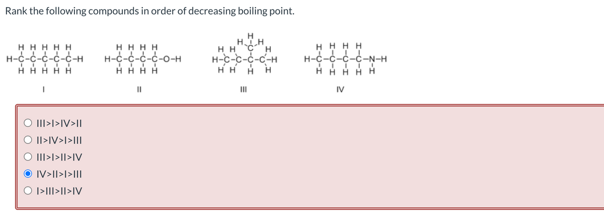 Rank the following compounds in order of decreasing boiling point.
ннннн
IIIII
Н-С-С-С-С-С-Н
ннннн
O III>I>IV>I|
© II>IV>I>III
O III>I>II>IV
IV>II>I>III
© I>III>II>IV
нннн
н-с-с-с-с-о-н
....
нннн
||
н
НIН
нн С н
Н-С-С-С-С-Н
H H
H H H
нн
Ш
Η Η Η Η
н-с-с-с-C-N-H
.....
НЕНН Н
IV