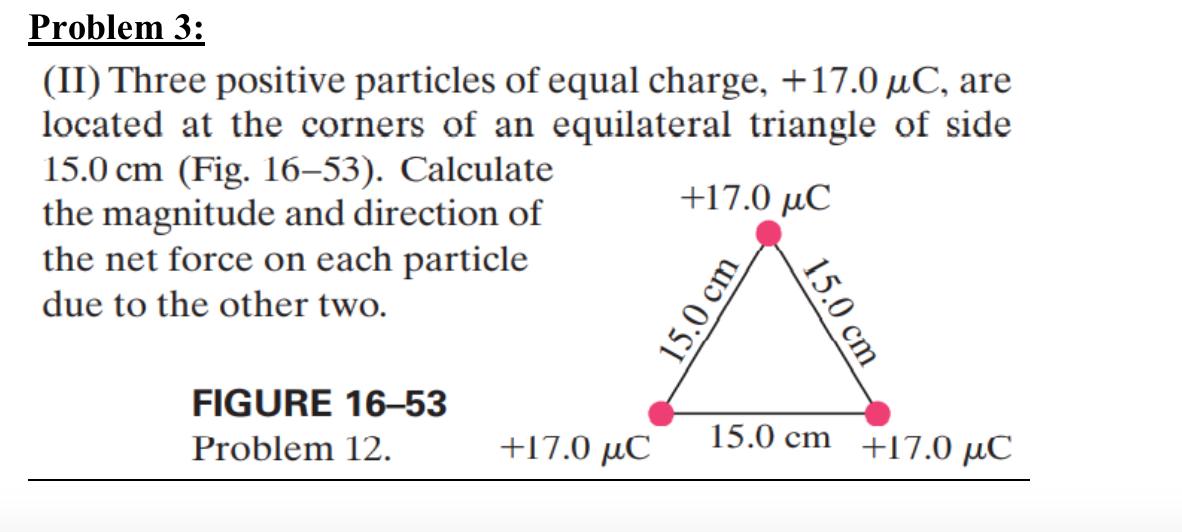 Problem 3:
(II) Three positive particles of equal charge, +17.0 μC, are
located at the corners of an equilateral triangle of side
15.0 cm (Fig. 16-53). Calculate
the magnitude and direction of
the net force on each particle
due to the other two.
FIGURE 16-53
+17.0 μC
15.0 cm
15.0 cm
Problem 12.
+17.0 με
15.0 cm +17.0 μС