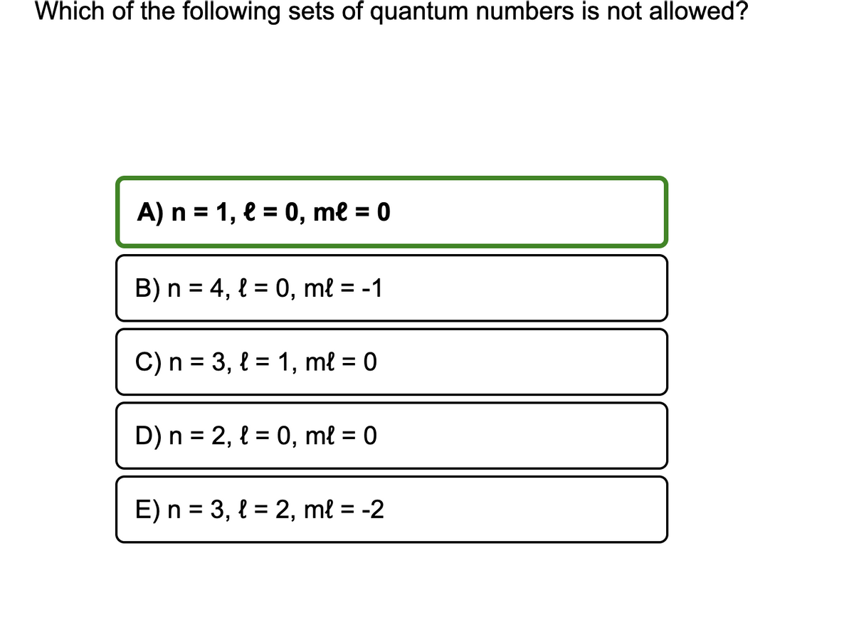 Which of the following sets of quantum numbers is not allowed?
A) n = 1, l = 0, me = 0
B) n = 4, l = 0, ml = -1
C) n = 3, l = 1, ml = 0
D) n = 2, l = 0, ml = 0
E) n = 3, l = 2, ml = -2