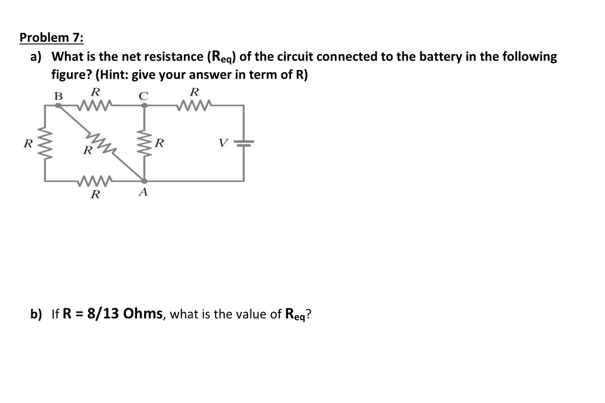 Problem 7:
a) What is the net resistance (Req) of the circuit connected to the battery in the following
figure? (Hint: give your answer in term of R)
R
www
R
B
www
R
C
www
R
V
R
R
A
b) If R = 8/13 Ohms, what is the value of Req?