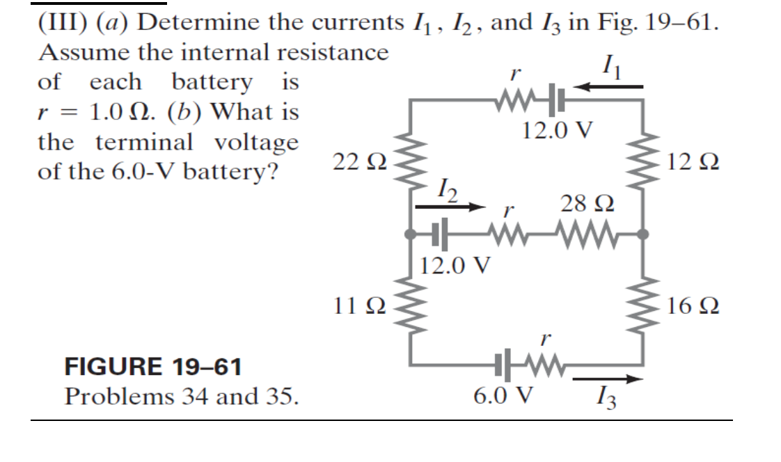 (III) (a) Determine the currents I₁, 12, and I3 in Fig. 19–61.
Assume the internal resistance
of
each battery is
r = 1.0. (b) What is
the terminal voltage
of the 6.0-V battery?
r
WITH
12.0 V
22 Ω
12 Ω
28 Ω
FIGURE 19-61
Problems 34 and 35.
12.0 V
112
r
16 Ω
|_
6.0 V
13