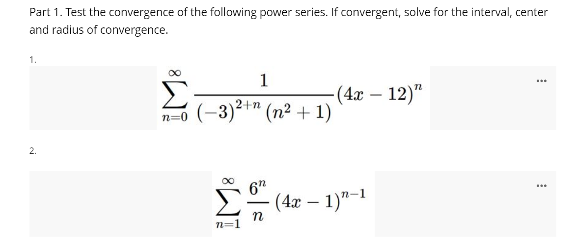 Part 1. Test the convergence of the following power series. If convergent, solve for the interval, center
and radius of convergence.
1.
1
...
(4х — 12)"
(-3)²+" (n² + 1)
2.
67
(4x – 1)"-1
-
n=
IM:

