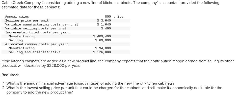 Cabin Creek Company is considering adding a new line of kitchen cabinets. The company's accountant provided the following
estimated data for these cabinets:
Annual sales
Selling price per unit
Variable manufacturing costs per unit
Variable selling costs per unit
Incremental fixed costs per year:
800 units
$ 3,640
$ 1,640
$ 490
$ 489,400
Manufacturing
Selling
Allocated common costs per year:
Manufacturing
Selling and administrative
$ 69,000
$ 94,000
$ 126,000
If the kitchen cabinets are added as a new product line, the company expects that the contribution margin earned from selling its other
products will decrease by $228,000 per year.
Required:
1. What is the annual financial advantage (disadvantage) of adding the new line of kitchen cabinets?
2. What is the lowest selling price per unit that could be charged for the cabinets and still make it economically desirable for the
company to add the new product line?