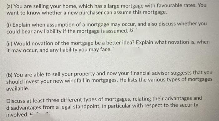 (a) You are selling your home, which has a large mortgage with favourable rates. You
want to know whether a new purchaser can assume this mortgage.
(i) Explain when assumption of a mortgage may occur, and also discuss whether you
could bear any liability if the mortgage is assumed.
(ii) Would novation of the mortgage be a better idea? Explain what novation is, when
it may occur, and any liability you may face.
(b) You are able to sell your property and now your financial advisor suggests that you
should invest your new windfall in mortgages. He lists the various types of mortgages
available.
Discuss at least three different types of mortgages, relating their advantages and
disadvantages from a legal standpoint, in particular with respect to the security
involved. 4.
