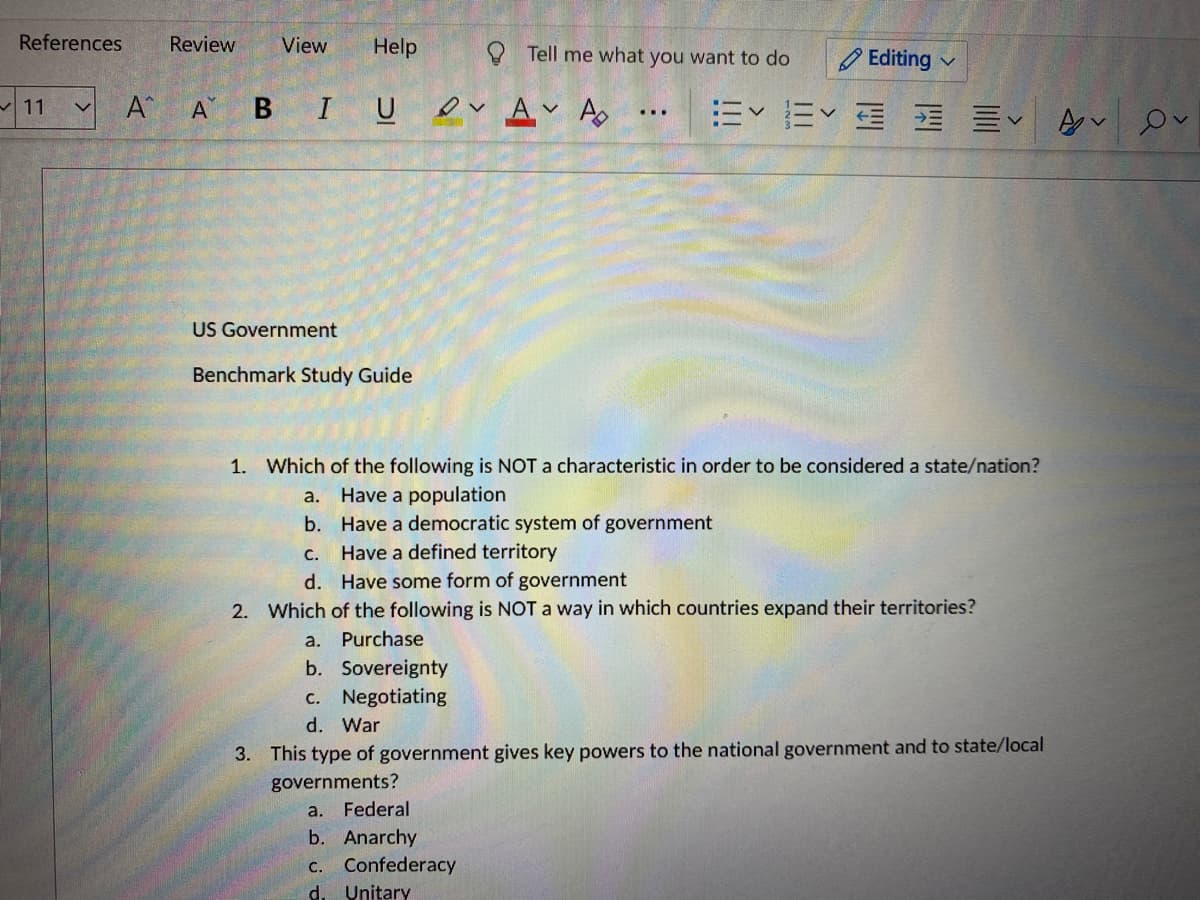 References
Review
View
Help
O Tell me what you want to do
O Editing
BIUDv Av As
E E E E EV
11
A
US Government
Benchmark Study Guide
1. Which of the following is NOT a characteristic in order to be considered a state/nation?
a. Have a population
b. Have a democratic system of government
С.
Have a defined territory
d. Have some form of government
2. Which of the following is NOT a way in which countries expand their territories?
a. Purchase
b. Sovereignty
C. Negotiating
d. War
3. This type of government gives key powers to the national government and to state/local
governments?
a.
Federal
b. Anarchy
Confederacy
d. Unitary
С.
