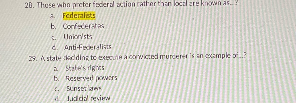 28. Those who prefer federal action rather than local are known as...?
a. Federalists
b. Confederates
C. Unionists
d. Anti-Federalists
29. A state deciding to execute a convicted murderer is an example of...?
a. State's rights
b. Reserved powers
C. Sunset laws
d. Judicial review
