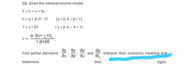 (c). Given the national-income model:
Y = C + lo + Go
C = a + B (Y - T)
(a > 0,0 < B< 1)
T= y + 8Y
(y > 0,0 < 6 < 1)
a- By+ I,+G,
Y =
1-B+B6
ду ду ду
Find partial derivative
and
Interpret their economic meaning and
da ' ap' ay'
al,
determine
their
signs.
