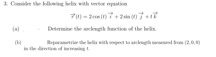 3. Consider the following helix with vector equation
7 (t) = 2 cos (t) 7 + 2 sin (t) } + tk
(a)
Determine the arclength function of the helix.
(b)
in the direction of increasing t.
Reparametrize the helix with respect to arclength measured from (2,0, 0)

