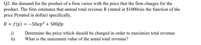 Q2: the demand for the product of a firm varies with the price that the firm charges for the
product. The firm estimates that annual total revenue R (stated in $1000s)is the function of the
price P(stated in dollar) specifically,
R = f(p) = -50ap² + 500ßp
i)
ii)
Determine the price which should be charged in order to maximize total revenue
What is the maximum value of the annul total revenue?
