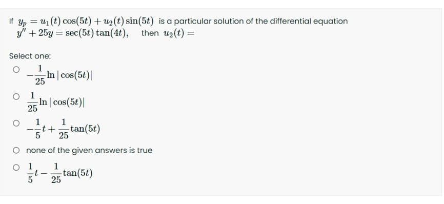 If yp = u1(t) cos(5t) + u2 (t) sin(5t) is a particular solution of the differential equation
y" + 25y = sec(5t) tan(4t), then u2 (t) =
Select one:
1.
-In cos(5t)|
25
1
-In cos(5t)|
25
1
1
tan(5t)
25
O none of the given answers is true
O 1
1
-t -
tan(5t)
25
