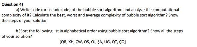 Question 4)
a) Write code (or pseudocode) of the bubble sort algorithm and analyze the computational
complexity of it? Calculate the best, worst and average complexity of bubble sort algorithm? Show
the steps of your solution.
b )Sort the following list in alphabetical order using bubble sort algorithm? Show all the steps
of your solution?
[QR, XH, ÇW, ÖS, ÖJ, ŞA, ÜĞ, QT, ÇQJ
