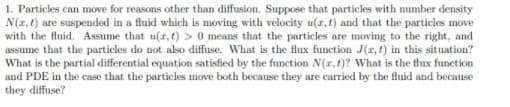 1. Particles can move for reasons other than diffusion. Suppose that particles with number density
N(1,t) are suspended in a fluid which is moving with velocity u(z,t) and that the particles move
with the fluid. Assume that u(r,t) > 0 means that the particles are moving to the right, and
assume that the particles do not also diffuse. What is the flux function J(r, t) in this situation?
What is the partial differential equation satisfied by the function N(r, t)? What is the flux function
and PDE in the case that the particles move both because they are carried by the fluid and because
they diffuse?

