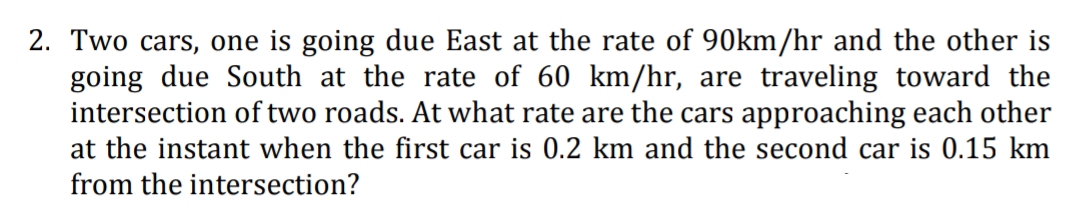 2. Two cars, one is going due East at the rate of 90km/hr and the other is
going due South at the rate of 60 km/hr, are traveling toward the
intersection of two roads. At what rate are the cars approaching each other
at the instant when the first car is 0.2 km and the second car is 0.15 km
from the intersection?

