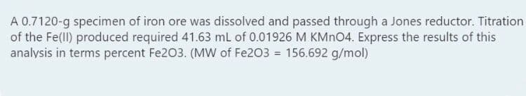 A 0.7120-g specimen of iron ore was dissolved and passed through a Jones reductor. Titration
of the Fe(ll) produced required 41.63 mL of 0.01926 M KMNO4. Express the results of this
analysis in terms percent Fe203. (Mw of Fe203 = 156.692 g/mol)
