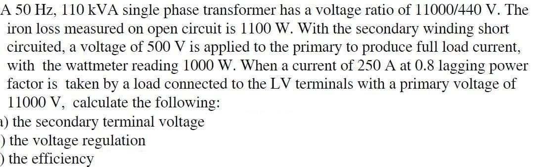 A 50 Hz, 110 kVA single phase transformer has a voltage ratio of 11000/440 V. The
iron loss measured on open circuit is 1100 W. With the secondary winding short
circuited, a voltage of 500 V is applied to the primary to produce full load current,
with the wattmeter reading 1000 W. When a current of 250 A at 0.8 lagging power
factor is taken by a load connected to the LV terminals with a primary voltage of
11000 V, calculate the following:
1) the secondary terminal voltage
) the voltage regulation
O the efficiency
