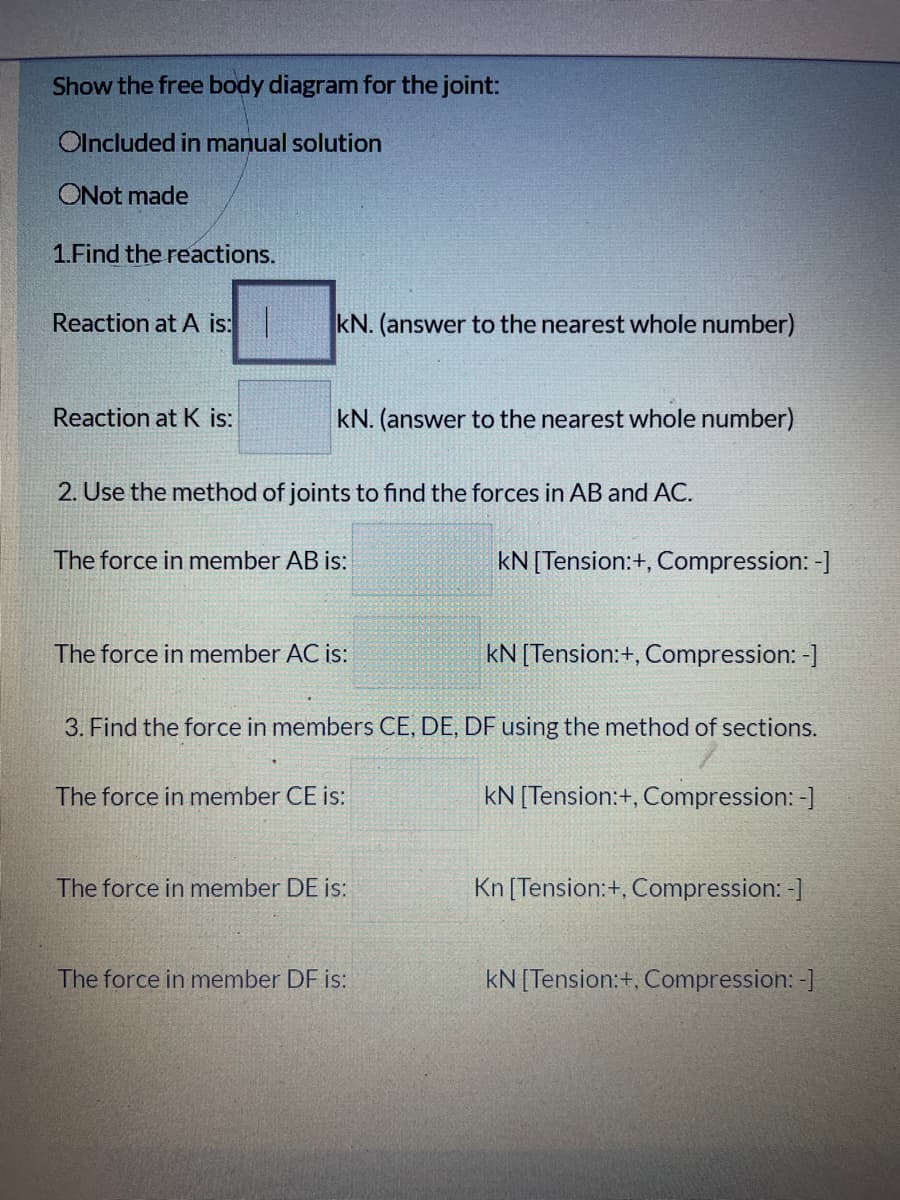 Show the free body diagram for the joint:
Olncluded in manual solution
ONot made
1.Find the reactions.
Reaction at A is:
kN. (answer to the nearest whole number)
Reaction at K is:
kN. (answer to the nearest whole number)
2. Use the method of joints to find the forces in AB and AC.
The force in member AB is:
kN[Tension:+, Compression: -]
The force in member AC is:
kN [Tension:+, Compression: -]
3. Find the force in members CE, DE, DF using the method of sections.
The force in member CE is:
kN [Tension:+, Compression: -]
The force in member DE is:
Kn [Tension:+, Compression: -]
The force in member DF is:
kN [Tension:+, Compression: -]
