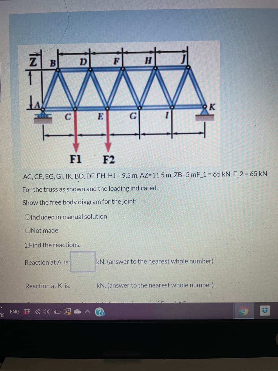 Z B
D
K
E
F1
F2
AC, CE, EG, GI, IK, BD, DF, FH, HJ = 9.5 m, AZ=11.5 m, ZB=5 mF_1= 65 kN, F_2 = 65 kN
For the truss as shown and the loading indicated.
Show the free body diagram for the joint:
Olncluded in manual solution
ONot made
1.Find the reactions.
Reaction at A is:
kN. (answer to the nearest whole number)
Reaction at K is:
kN. (answer to the nearest whole number)
ENG 2 G 4 O E
