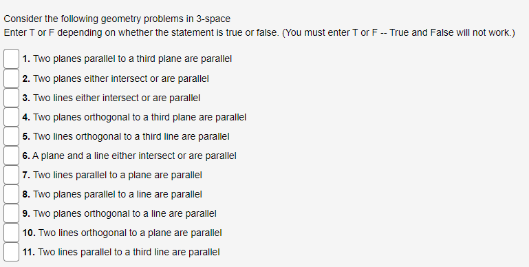 Consider the following geometry problems in 3-space
Enter T or F depending on whether the statement is true or false. (You must enter T or F -- True and False will not work.)
1. Two planes parallel to a third plane are parallel
2. Two planes either intersect or are parallel
3. Two lines either intersect or are parallel
4. Two planes orthogonal to a third plane are parallel
5. Two lines orthogonal to a third line are parallel
6. A plane and a line either intersect or are parallel
7. Two lines parallel to a plane are parallel
8. Two planes parallel to a line are parallel
9. Two planes orthogonal to a line are parallel
10. Two lines orthogonal to a plane are parallel
11. Two lines parallel to a third line are parallel