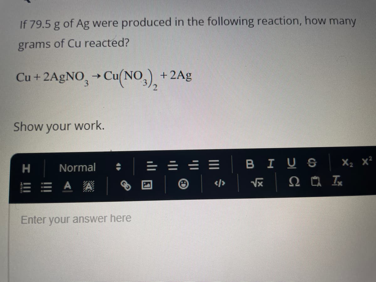 If 79.5 g of Ag were produced in the following reaction, how many
grams of Cu reacted?
Cu + 2AgNO3 → Cu(NO3) + 2Ag
Show your work.
H
I !!!
Normal
A A
Enter your answer here
|||
69
X₂ X²
BIUS
√x 2 Ix