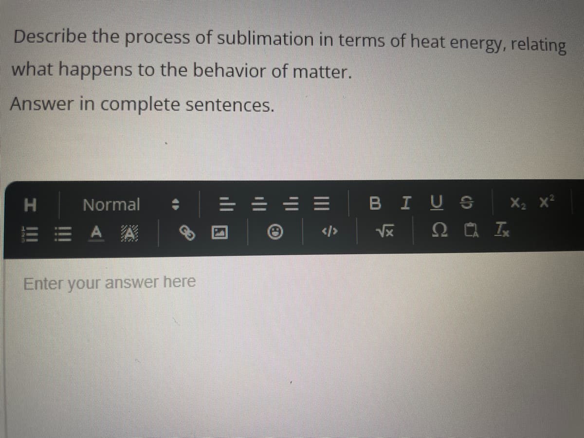 Describe the process of sublimation in terms of heat energy, relating
what happens to the behavior of matter.
Answer in complete sentences.
H
I |||
Normal
E = AA
Enter your answer here
||'
_|||
=
BIUS
√x
X₂
2 Ix
