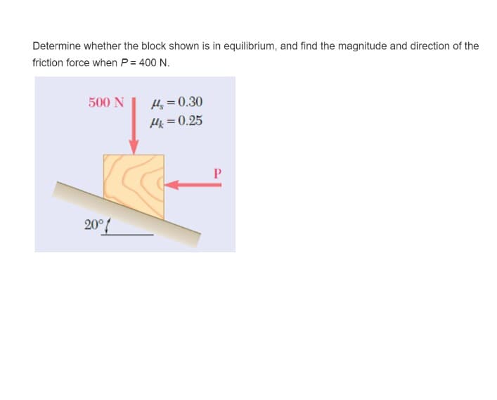 Determine whether the block shown is in equilibrium, and find the magnitude and direction of the
friction force when P= 400 N.
500 N
H = 0.30
Hk =0.25
P
20°{
