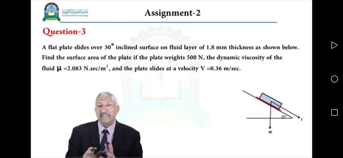 Assignment-2
Question-3
A flat plate slides over 30° inclined surface on fluid layer of 1.8 mm thickness as shown below.
Find the surface area of the plate if the plate weights 500 N, the dynamic viscosity of the
fluid H =2.083 N.sec/m², and the plate slides at a velocity V =0.36 m/sec.
