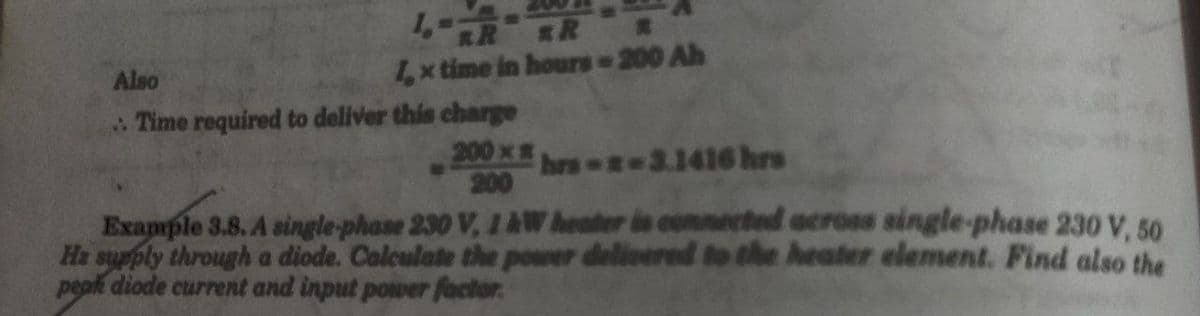 1-
R
1, x time in hours = 200 Ah
Also
Time required to deliver this charge
200 x hrs--3.1416 hrs
200
Example 3.8. A single-phase 230 V, 1 AW heater is connected across single-phase 230 V, 50
Ha supply through a diode. Calculate the power delivered to the heater element. Find also the
peak diode current and input power factor.