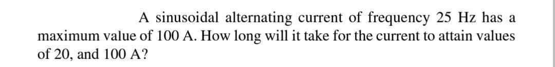 A sinusoidal alternating current of frequency 25 Hz has a
maximum value of 100 A. How long will it take for the current to attain values
of 20, and 100 A?