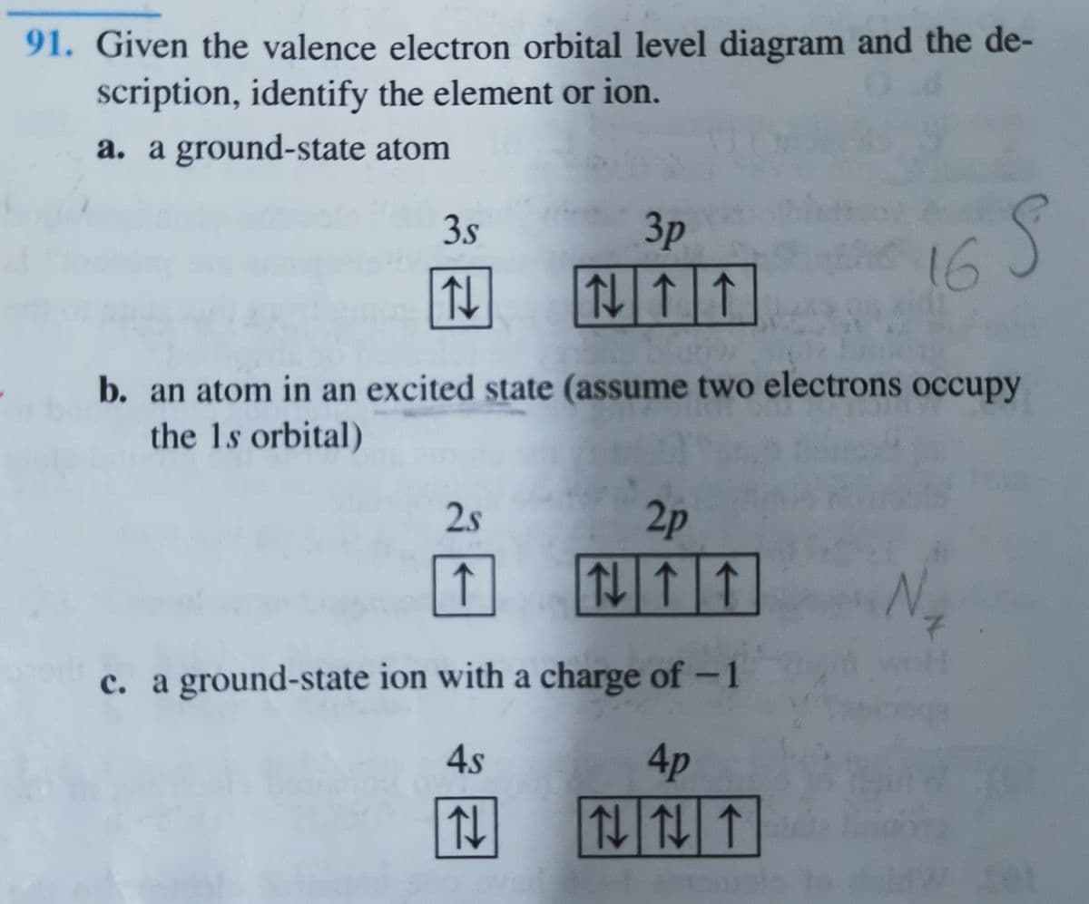 91. Given the valence electron orbital level diagram and the de-
scription, identify the element or ion.
a. a ground-state atom
3.s
Зр
16
b. an atom in an excited state (assume two electrons occupy
the 1s orbital)
2.s
2p
↑
仙个
Ng
c. a ground-state ion with a charge of – 1
4s
4p
仙仙个
