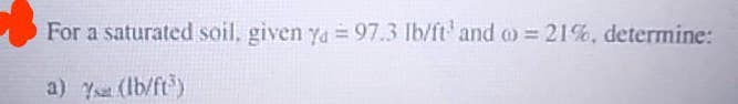 For a saturated soil, given ya 97.3 Ib/ft'and o = 21%, determine:
%3D
a) Ys (Ib/ft)
