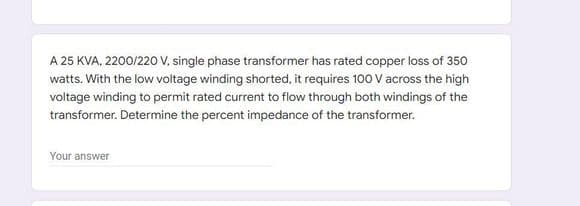 A 25 KVA, 2200/220 V, single phase transformer has rated copper loss of 350
watts. With the low voltage winding shorted, it requires 100 V across the high
voltage winding to permit rated current to flow through both windings of the
transformer. Determine the percent impedance of the transformer.
Your answer
