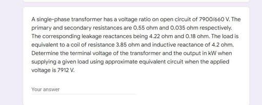 A single-phase transformer has a voltage ratio on open circuit of 7900/660 V. The
primary and secondary resistances are 0.55 ohm and 0.035 ohm respectively.
The corresponding leakage reactances being 4.22 ohm and 0.18 ohm. The load is
equivalent to a coil of resistance 3.85 ohm and inductive reactance of 4.2 ohm.
Determine the terminal voltage of the transformer and the output in kW when
supplying a given load using approximate equivalent circuit when the applied
voltage is 7912 V.
Your answer
