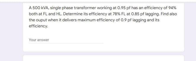 A 500 kVA, single phase transformer working at 0.95 pf has an efficiency of 94%
both at FL and HL. Determine its efficiency at 78% FL at 0.85 pf lagging. Find also
the ouput when it delivers maximum efficiency of 0.9 pf lagging and its
efficiency.
Your answer

