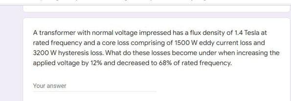 A transformer with normal voltage impressed has a flux density of 1.4 Tesla at
rated frequency and a core loss comprising of 1500 W eddy current loss and
3200 W hysteresis loss. What do these losses become under when increasing the
applied voltage by 12% and decreased to 68% of rated frequency.
Your answer
