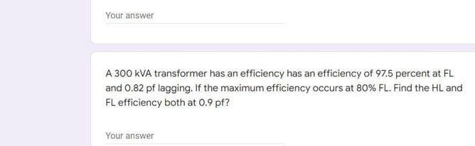 Your answer
A 300 kVA transformer has an efficiency has an efficiency of 97.5 percent at FL
and 0.82 pf lagging. If the maximum efficiency occurs at 80% FL. Find the HL and
FL efficiency both at 0.9 pf?
Your answer
