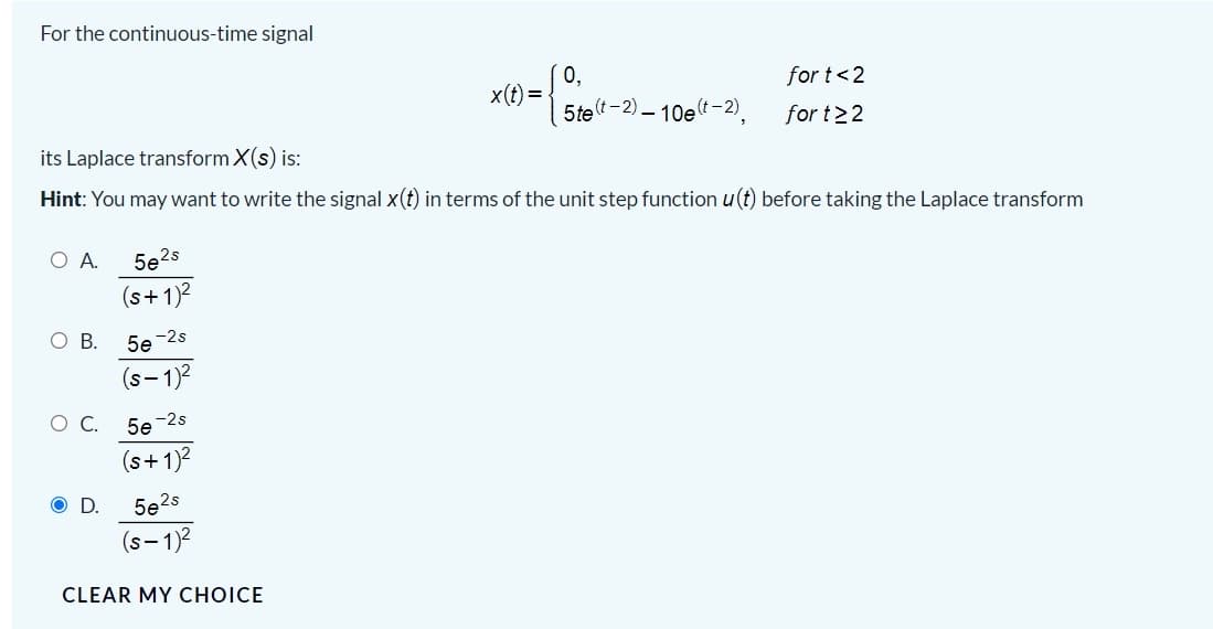 For the continuous-time signal
0,
x(t) =
5te(t-2) – 10et-2),
for t<2
for t>2
its Laplace transform X(s) is:
Hint: You may want to write the signal x(t) in terms of the unit step function u(t) before taking the Laplace transform
A.
5e2s
(s+1)2
O B.
5e -2s
(s-1)2
О.
5e -2s
(s+ 1)?
OD.
5e2s
(s- 1)2
CLEAR MY CHOICE
