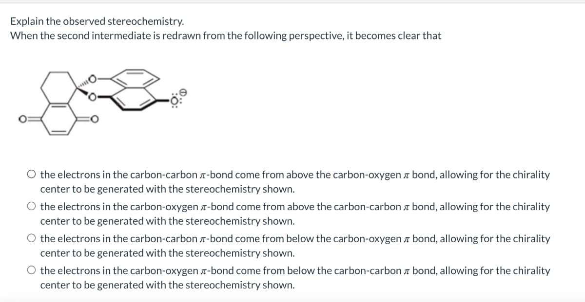 Explain the observed stereochemistry.
When the second intermediate is redrawn from the following perspective, it becomes clear that
O the electrons in the carbon-carbon-bond come from above the carbon-oxygen bond, allowing for the chirality
center to be generated with the stereochemistry shown.
O the electrons in the carbon-oxygen-bond come from above the carbon-carbon bond, allowing for the chirality
center to be generated with the stereochemistry shown.
the electrons in the carbon-carbon-bond come from below the carbon-oxygen bond, allowing for the chirality
center to be generated with the stereochemistry shown.
O the electrons in the carbon-oxygen-bond come from below the carbon-carbon bond, allowing for the chirality
center to be generated with the stereochemistry shown.