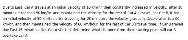 Due to East, Car A travels at an initial velocity of 10 km/hr then constantly increased in velocity, after 30
minutes it reached 50 km/hr and maintained the velocity for the rest of Car A's travel. For Car B, it has
an initial velocity of 90 km/hr, after traveling for 20 minutes, the velocity gradually decelerates to a 60
km/hr, and then maintained the velocity of 60 km/hour for the rest of Car B's travel time. If Car B travels
due East 15 minutes after Car A started, determine what distance from their starting point will car B
overtake car A.
