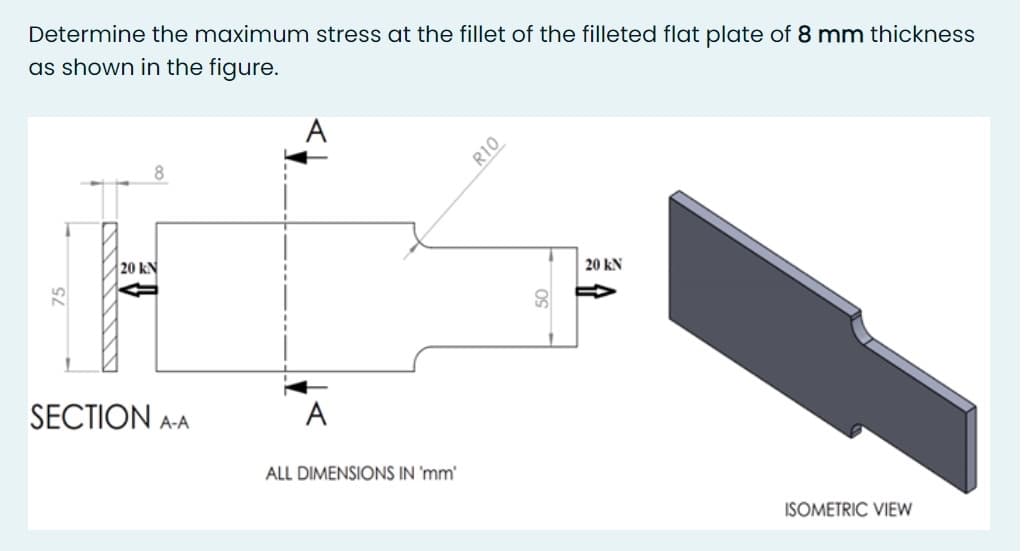 Determine the maximum stress at the fillet of the filleted flat plate of 8 mm thickness
as shown in the figure.
A
R10
20 kN
20 kN
SECTION
A-A
A
ALL DIMENSIONS IN 'mm'
ISOMETRIC VIEW
OS
