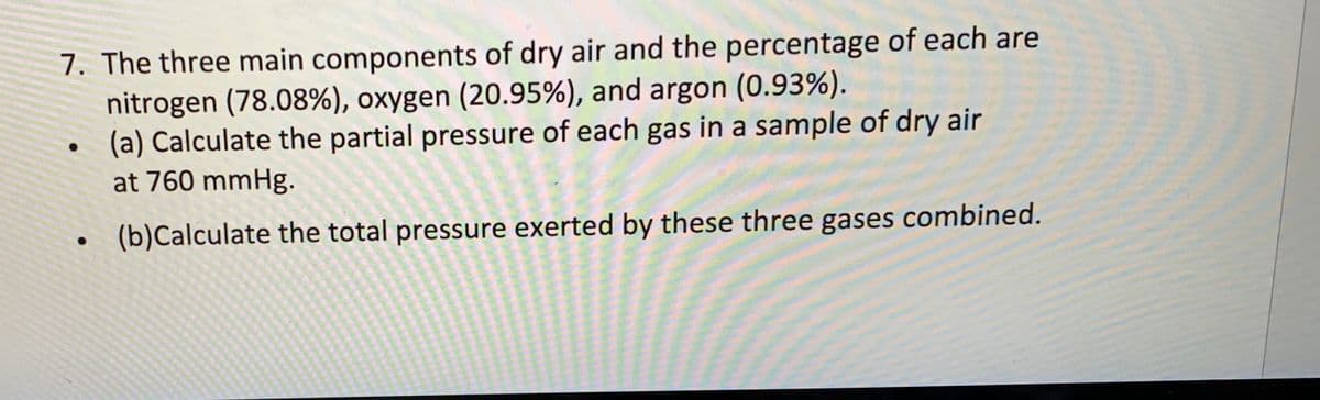 7. The three main components of dry air and the percentage of each are
nitrogen (78.08%), oxygen (20.95%), and argon (0.93%).
(a) Calculate the partial pressure of each gas in a sample of dry air
at 760 mmHg.
(b)Calculate the total pressure exerted by these three gases combined.
