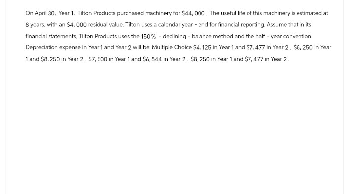 On April 30, Year 1, Tilton Products purchased machinery for $44,000. The useful life of this machinery is estimated at
8 years, with an $4,000 residual value. Tilton uses a calendar year - end for financial reporting. Assume that in its
financial statements, Tilton Products uses the 150% - declining - balance method and the half-year convention.
Depreciation expense in Year 1 and Year 2 will be: Multiple Choice $4, 125 in Year 1 and $7.477 in Year 2. $8, 250 in Year
1 and $8, 250 in Year 2. $7,500 in Year 1 and $6, 844 in Year 2. $8, 250 in Year 1 and $7,477 in Year 2.