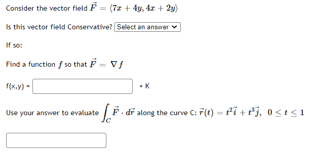 Consider the vector field F = (7x + 4y, 4x + 2y)
Is this vector field Conservative? Select an answer v
If so:
Find a function f so that F = V f
f(x,y) =
+ K
Use your answer to evaluate
F · dr along the curve C: 7(t) = t²i + t³j, 0 < t <1
