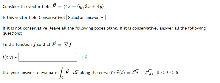 Consider the vector field F
(4x + 6y, 3x + 4y)
Is this vector field Conservative? Select an answer
If it is not conservative, leave all the following boxes blank. If it is conservative, answer all the following
questions:
Find a function f so that F = V f
f(x,y) =
+ K
Use your answer to evaluate
F. dr along the curve C: 7(t) = t2i +t°j, 0 <t < 5
