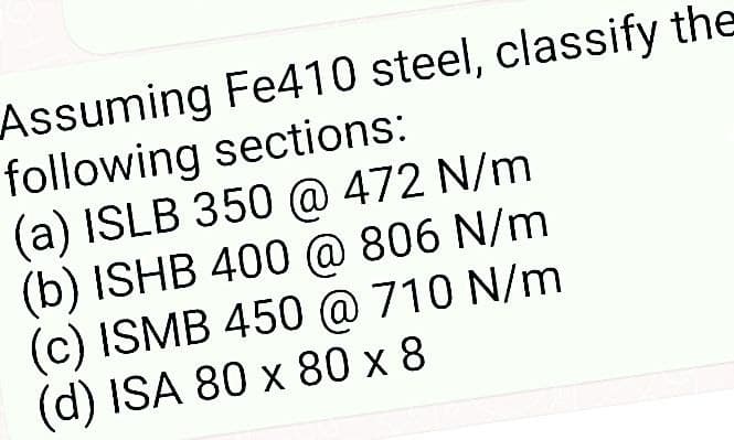 Assuming Fe410 steel, classify the
following sections:
(a) ISLB 350 @ 472 N/m
(b) ISHB 400 @ 806 N/m
(c) ISMB 450 @ 710 N/m
(d) ISA 80 x 80 x 8